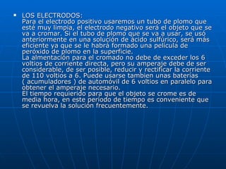 LOS ELECTRODOS: Para el electrodo positivo usaremos un tubo de plomo que esté muy limpia, el electrodo negativo será el objeto que se va a cromar. Si el tubo de plomo que se va a usar, se usó anteriormente en una solución de ácido sulfúrico, será más eficiente ya que se le habrá formado una película de peróxido de plomo en la superficie. La almentación para el cromado no debe de exceder los 6 voltios de corriente directa, pero su amperaje debe de ser considerable, de ser posible, reducir y rectificar la corriente de 110 voltios a 6. Puede usarse tambien unas baterías ( acumuladores ) de automóvil de 6 voltios en paralelo para obtener el amperaje necesario. El tiempo requierido para que el objeto se crome es de media hora, en este período de tiempo es conveniente que se revuelva la solución frecuentemente. 