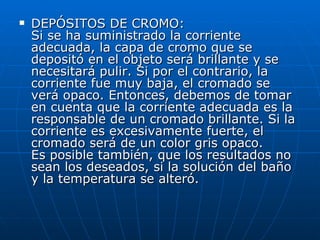 DEPÓSITOS DE CROMO: Si se ha suministrado la corriente adecuada, la capa de cromo que se depositó en el objeto será brillante y se necesitará pulir. Si por el contrario, la corriente fue muy baja, el cromado se verá opaco. Entonces, debemos de tomar en cuenta que la corriente adecuada es la responsable de un cromado brillante. Si la corriente es excesivamente fuerte, el cromado será de un color gris opaco. Es posible también, que los resultados no sean los deseados, si la solución del baño y la temperatura se alteró. 
