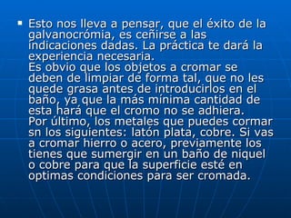 Esto nos lleva a pensar, que el éxito de la galvanocrómia, es ceñirse a las indicaciones dadas. La práctica te dará la experiencia necesaria. Es obvio que los objetos a cromar se deben de limpiar de forma tal, que no les quede grasa antes de introducirlos en el baño, ya que la más mínima cantidad de esta hará que el cromo no se adhiera. Por último, los metales que puedes cormar sn los siguientes: latón plata, cobre. Si vas a cromar hierro o acero, previamente los tienes que sumergir en un baño de niquel o cobre para que la superficie esté en optimas condiciones para ser cromada. 
