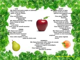 DUMINICA Mic Dejun:limonada calda +baton de cereale Pranz:-supa cu galuste -ciulama de ciuperci+mamaliguta -inghetata Cina:-legume la gratar -placinta cu dovleac Propus de: Bungău Alin LUNI  M ARTI Mic Dejun:ceai+paine prajita cu dulceata  Mic Dejun:cereale cu lapte Pranz:-supa de legume  Pranz:-ciorba de varza -paste cu sos de tomate  -pilaf de orez+gogosari murati -clatite  -placinta Cina:-cartofi prajiti  Cina:-pizza vegetala -salata de fructe  -floricele MIERCURI  JOI  Mic Dejun:limonada calda +covrigi  Mic Dejun:ceai+covrigi Pranz:-ciorba de fasole  Pranz:-ciorba de stevie -ghiveci  -tocanita de cartofi+salata  -turta dulce  -fructe(mare,banane,etc) Cina:-piure de cartofi+muraturi  Cina:-legume la cuptor -clatite  -compot de fructe VINERI  SAMBATA Mic Dejun:ceai+sticsuri  Mic Dejun:cereale cu lapte Pranz:-supa cu taitei  Pranz:-ciorba de dovlecei -iahnie de fasole+muraturi  -sarmale cu orez+mamaliga  -clatite -prajitura   Cina:-ardei umpluti cu orez  Cina:-pizza vegetala -salata de sfecla rosie   -fructe 