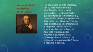 Johann Gottfried
von Herder
(1744-1803)
 Fue el pionero de esta ideología,
con su libro «Ideas sobre la
filosofía de la historia de la
humanidad». Herder afirmaba
que la historia de la humanidad, y
su evolución diversa, era producto
del espíritu o el alma colectiva de
cada pueblo, que se concretan en
el lenguaje, la literatura, la
educación, las costumbres, etc.
Aquí está el origen de los
movimientos nacionalistas
contemporáneos, así como el
etnocentrismo europeísta. Y hasta
el racismo moderno.
 