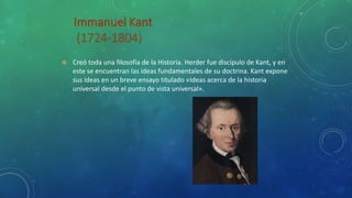  Creó toda una filosofía de la Historia. Herder fue discípulo de Kant, y en
este se encuentran las ideas fundamentales de su doctrina. Kant expone
sus ideas en un breve ensayo titulado «Ideas acerca de la historia
universal desde el punto de vista universal».
 