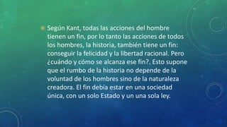  Según Kant, todas las acciones del hombre
tienen un fin, por lo tanto las acciones de todos
los hombres, la historia, también tiene un fin:
conseguir la felicidad y la libertad racional. Pero
¿cuándo y cómo se alcanza ese fin?. Esto supone
que el rumbo de la historia no depende de la
voluntad de los hombres sino de la naturaleza
creadora. El fin debía estar en una sociedad
única, con un solo Estado y un una sola ley.
 