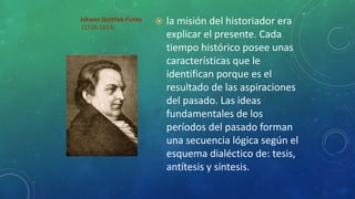 Johann Gottlieb Fichte
(1726-1814)
 la misión del historiador era
explicar el presente. Cada
tiempo histórico posee unas
características que le
identifican porque es el
resultado de las aspiraciones
del pasado. Las ideas
fundamentales de los
períodos del pasado forman
una secuencia lógica según el
esquema dialéctico de: tesis,
antítesis y síntesis.
 