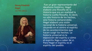 Georg Friedrich
Hegel
(1770-1831)
Fue un gran representante del
idealismo histórico. Hegel
elaboró una filosofía de la
Historia que era en realidad la
historia vuelta filosofía. Es decir,
no sólo historia de los hechos,
sino historia comprendida.
Hegel elaboró una visión
racional de la historia universal,
situando en el centro el espíritu
de los acontecimientos que
hacen surgir los hechos. La
historia universal es la
exposición del espíritu y cómo
el espíritu llega a saber de sí.
Para Hegel el espíritu es el
espíritu del pueblo.
 