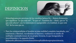 DEFINICION
• Etimológicamente proviene de los vocablos latinos Ex – Sistere,Existentia,
que significan "lo que está ahí", "lo que es". También Ex – Sistit, que es "lo
que está afuera"; así, la existencia es equiparable a la realidad, lo que está
"Ex“ de la cosa que es.
• Para los existencialistas el hombre es una realidad completa inacabada, con
conciencia y libertad, cuyodestino es hacerse y realizarse en medio de
múltiples contradicciones de su propia vivencia, lo que leengendra la
incertidumbre y la angustia frente
alabsurdo,alfracaso,lomisteriosoyloinexplicabledesupropiaexistencia.
 