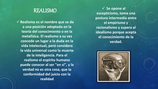 REALISMO
 Realismo es el nombre que se da
a una posición adoptada en la
teoría del conocimiento o en la
metafísica. El realismo a su vez
concede un lugar a la duda en la
vida intelectual, pero considera
la vida universal como la muerte
de la inteligencia. Para el
realismo el espíritu humano
puede conocer al ser "en sí", y la
verdad no es otra cosa, que la
conformidad del juicio con la
realidad
 Se opone al
escepticismo, toma una
postura intermedia entre
el empirismo y
racionalismo y supera al
idealismo porque acepta
el conocimiento de la
verdad.
 
