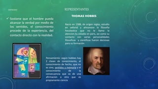 EMPIRISMO
 Sostiene que el hombre pueda
alcanzar la verdad por medio de
los sentidos, el conocimiento
procede de la experiencia, del
contacto directo con la realidad.
REPRESENTANTES
THOMAS HOBBES
Nacio en 1588, de origen ingles, estudio
en oxfortd y ahiconoce la filosofia
hecolastica que no le llamo la
atencion.Su estadia en paris, asi como su
contacto con varias personalidades
filosoficas y cientificas fueron decisivas
para su formación
Pensamiento: según hobbes hay
2 clases de conocimiento, el
conocimiento de hecho, que no
es sino, sentidos y memoria y el
conocimiento de la
consecuencia que va de una
afirmacion a otra que es
propiamente ciencia
 