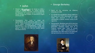 • John
Locke Filósofo inglés, nace cerca de Bristol en 1632 y
muere en 1704. Estudió en Oxford filosofía,
medicina y ciencias naturales. Conoció la filosofía
de Descartes. Al contacto con la escolástica en
Oxford, al igual que Hobbes, no demuestra ningún
interés por ella.
 Pensamiento. Para Locke el origen del
conocimiento es la experiencia, para lo cual el
afirma: "Todo cuanto la mente percibe en sí misma
o es objeto inmediato de percepción, de
pensamiento o de entendimiento, a todo esto
llamo yo idea." Para él, idea es todo aquello que
pienso y percibo o lo que en nuestra época
llamamos vivencia.
• George Berkeley
 Nació en las cercanías de Kilkenny
(Irlanda), en 1685
 En irlanda fue consagrado obispo anglicano
de Cloyne en 1734; desempeñó su cargo
hasta que renunció a él en 1752,
retirándose a Oxford, donde murió al año
siguiente.
 Pensamiento.-Berkeley parte de la doctrina
establecida por Locke. No cree en las ideas
generales, tampoco existe para él la
materia. Aduce que: "todo el mundo
material es sólo representación o
percepción mía. Sólo existe el yo espiritual,
del que tenemos una certeza intuitiva."
 