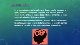 RACIONALISMO
• Es la absolutización de la razón, y se da con mucha fuerza en la
época moderna, aunque no surgió en este período, porque
desde mucho antes, se habían dado intentos en torno a la razón
frente a los hechos de la experiencia.
• El racionalismo no es entonces una manera aislada de concebir
la realidad, sino que es ante todo la suma de lo sensible con los
conceptos, o mejor, a un concepto equivale una realidad
 