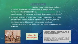 HISTORICISMO
• "La historia como realidad consiste en un conjunto de acciones
humanas realizada sucesivamente en el tiempo y de sus
resultados relacionados entre sí. La historia como ciencia es el
estudio crítico y la narración ordenada de esos acontecimientos".
• El historicismo implica, por tanto, una comprensión del hombre
en la historia y por la historia, y toda la vida humana, con sus
ideologías, sus instituciones y estructuras, habría de
comprenderse en función de la historia y según una perspectiva
histórica.
Clases de
historicismo
 