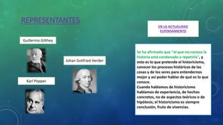 REPRESENTANTES
Johan Gotfried Herder
Karl Popper
Guillermo Gilthey
EN LA ACTUALIDAD
ELPENSAMIENTO
Se ha afirmado que "el que no conoce la
historia está condenado a repetirla", y
esto es lo que pretende el historicismo,
conocer los procesos históricos de las
cosas y de los seres para entendernos
mejor y así poder hablar de qué es lo que
conoce.
Cuando hablamos de historicismo
hablamos de experiencia, de hechos
concretos, no de aspectos teóricos o de
hipótesis; el historicismo es siempre
conclusión, fruto de vivencias.
 