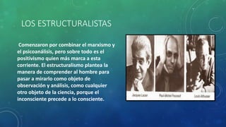 LOS ESTRUCTURALISTAS
Comenzaron por combinar el marxismo y
el psicoanálisis, pero sobre todo es el
positivismo quien más marca a esta
corriente. El estructuralismo plantea la
manera de comprender al hombre para
pasar a mirarlo como objeto de
observación y análisis, como cualquier
otro objeto de la ciencia, porque el
inconsciente precede a lo consciente.
 