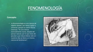FENOMENOLOGÍA
• La fenomenología es una ciencia de
objetos ideales, por tanto a priori y
universal, porque es ciencia de las
vivencias. "Es una ciencia
esencialmente nueva, alejada del
pensar natural, por lo que tiene de
peculiar y por desarrollarse sólo en
nuestros días se llama a sí misma
ciencia de fenómenos".
Concepto:
 