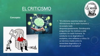 EL CRITICISMO
• "El criticismo examina todas las
afirmaciones de la razón humana y
no acepta nada
despreocupadamente. Dondequiera
pregunta por los motivos y pide
cuentas a la razón humana. Su
conducta no es dogmática ni
escéptica, sino reflexiva y crítica. Es
un término medio entre la
temeridad dogmática y la
desesperación escéptica"
Concepto:
 