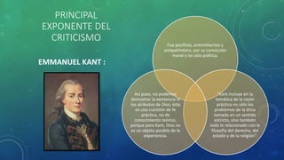 PRINCIPAL
EXPONENTE DEL
CRITICISMO
Fue pacifista, antimilitarista y
antipatriotero, por su convicción
moral y no sólo política.
"Kant incluye en la
temática de la razón
práctica no sólo los
problemas de la ética
tomada en un sentido
estricto, sino también
todo lo relacionado con la
filosofía del derecho, del
estado y de la religión“.
Así pues, no podemos
demostrar la existencia ni
los atributos de Dios; ésta
es una cuestión de fe
práctica, no de
conocimiento teórico,
porque para Kant, Dios no
es un objeto posible de la
experiencia.
EMMANUEL KANT :
 