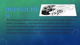 • "El escepticismo es la facultad de oponer, de todas las maneras posibles los fenómenos
posibles y los noúmenos; y de ahí llegamos, por el equilibrio de las cosas y de las
razones opuestas (isostenia), primero a la suspensión del juicio(epojé)y después a la
indiferencias(ataraxia)."El escepticismo toma una actitud contraria al dogmatismo.
Esta corriente tiene una posición que el sujeto no puede aprehender al objeto.
 