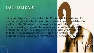 (ACTUALIDAD)
Para los griegos esto es un absurdo. Pensar que las cosas son lo
que son no porque ellas lo sean, sino porque nuestra constitución
así lo manda. "El subjetivismo manifestándose a través de la
forma del biologismo está elevando la estructura biofísica del
hombre sobretodo en la disposición hereditaria y el entorno a
fundamento exclusivo y horizonte único del sentido de su vida.
Con esto se niega todo poder normativo del espíritu sobre la vida.
 