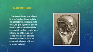 MATERIALISMO
. Es una corriente que afirma
la prioridad de lo material y
del carácter secundario de lo
ideal, lo que significa, que el
mundo existe desde toda la
eternidad, no fue creado y es
infinito en el tiempo y el
espacio ya que es posible
demostrar la exactitud de
ese modo de concebir un
proceso natural.
 