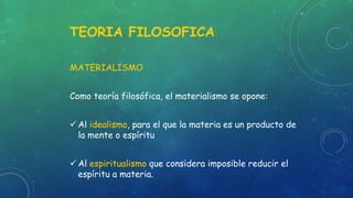 TEORIA FILOSOFICA
MATERIALISMO
Como teoría filosófica, el materialismo se opone:
 Al idealismo, para el que la materia es un producto de
la mente o espíritu
 Al espiritualismo que considera imposible reducir el
espíritu a materia.
 