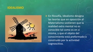 IDEALISMO
 En filosofía, Idealismo designa
las teorías que en oposición al
Materialismo sostienen que la
realidad extra mental no es
conocible tal como es en sí
misma, y que el objeto del
conocimiento está preformado o
construido por la actividad
cognoscitiva.
 