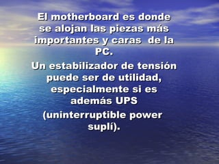 El motherboard es dondeEl motherboard es donde
se alojan las piezas másse alojan las piezas más
importantes y caras de laimportantes y caras de la
PC.PC.
Un estabilizador de tensiónUn estabilizador de tensión
puede ser de utilidad,puede ser de utilidad,
especialmente si esespecialmente si es
además UPSademás UPS
(uninterruptible power(uninterruptible power
suplí).suplí).
 
