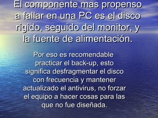 El componente mas propensoEl componente mas propenso
a fallar en una PC es el discoa fallar en una PC es el disco
rígido, seguido del monitor, yrígido, seguido del monitor, y
la fuente de alimentación.la fuente de alimentación.
Por eso es recomendablePor eso es recomendable
practicar el back-up, estopracticar el back-up, esto
significa desfragmentar el discosignifica desfragmentar el disco
con frecuencia y mantenercon frecuencia y mantener
actualizado el antivirus, no forzaractualizado el antivirus, no forzar
el equipo a hacer cosas para lasel equipo a hacer cosas para las
que no fue diseñada.que no fue diseñada.
 