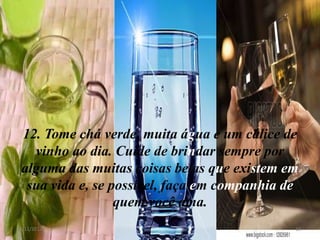12. Tome chá verde, muita água e um cálice de
  vinho ao dia. Cuide de brindar sempre por
alguma das muitas coisas belas que existem em
 sua vida e, se possível, faça em companhia de
                 quem você ama.
8/11/2012                                    13
 