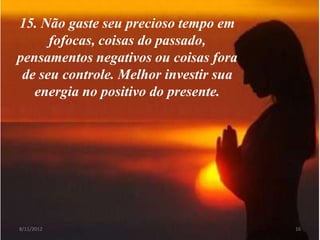 15. Não gaste seu precioso tempo em
      fofocas, coisas do passado,
pensamentos negativos ou coisas fora
 de seu controle. Melhor investir sua
   energia no positivo do presente.




8/11/2012                               16
 
