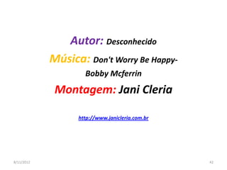 Autor: Desconhecido
            Música: Don't Worry Be Happy-
                    Bobby Mcferrin
             Montagem: Jani Cleria

                  http://www.janicleria.com.br




8/11/2012                                        42
 