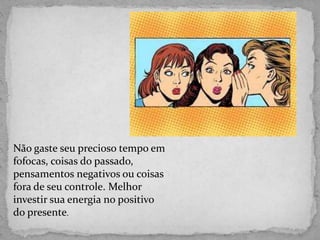 Não gaste seu precioso tempo em
fofocas, coisas do passado,
pensamentos negativos ou coisas
fora de seu controle. Melhor
investir sua energia no positivo
do presente.
 