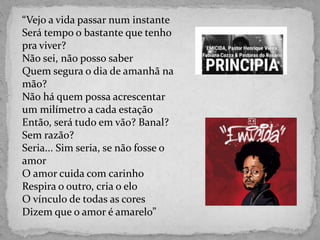 “Vejo a vida passar num instante
Será tempo o bastante que tenho
pra viver?
Não sei, não posso saber
Quem segura o dia de amanhã na
mão?
Não há quem possa acrescentar
um milímetro a cada estação
Então, será tudo em vão? Banal?
Sem razão?
Seria... Sim seria, se não fosse o
amor
O amor cuida com carinho
Respira o outro, cria o elo
O vínculo de todas as cores
Dizem que o amor é amarelo”
 
