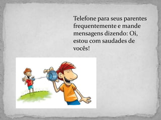 Telefone para seus parentes
frequentemente e mande
mensagens dizendo: Oi,
estou com saudades de
vocês!
 