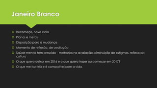 Janeiro Branco
 Recomeço, novo ciclo
 Planos e metas
 Disposição para a mudança
 Momento de reflexão, de avaliação
 Saúde mental tem crescido – melhorias na avaliação, diminuição de estigmas, reflexo da
cultura
 O que quero deixar em 2016 e o que quero trazer ou começar em 2017?
 O que me faz feliz e é compatível com a vida.
 