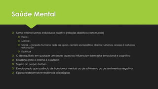 Saúde Mental
 Somo inteiros! Somos indivíduo e coletivo (relação dialética com mundo)
 Físico -
 Mental -
 Social – conexão humana, rede de apoio, cenário sociopolítico, direitos humanos, acesso á cultura e
educação
 Espiritual
 O desequilíbrio em qualquer um destes aspectos influenciam bem estar emocional e cognitiva
 Equilíbrio entre o interno e o externo
 Sujeito da própria história
 É mais amplo que ausência de transtornos mentais ou de sofrimento ou de sentimentos negativos
 É possível desenvolver resiliência psicológica
 