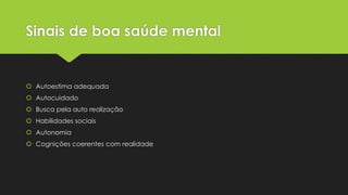 Sinais de boa saúde mental
 Autoestima adequada
 Autocuidado
 Busca pela auto realização
 Habilidades sociais
 Autonomia
 Cognições coerentes com realidade
 