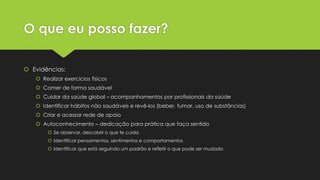 O que eu posso fazer?
 Evidências:
 Realizar exercícios físicos
 Comer de forma saudável
 Cuidar da saúde global – acompanhamentos por profissionais da saúde
 Identificar hábitos não saudáveis e revê-los (beber, fumar, uso de substâncias)
 Criar e acessar rede de apoio
 Autoconhecimento – dedicação para prática que faça sentido
 Se observar, descobrir o que te cuida
 Identificar pensamentos, sentimentos e comportamentos
 Identificar que está seguindo um padrão e refletir o que pode ser mudado
 