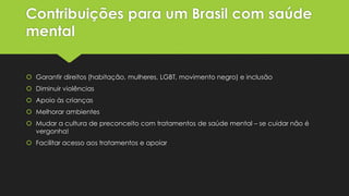 Contribuições para um Brasil com saúde
mental
 Garantir direitos (habitação, mulheres, LGBT, movimento negro) e inclusão
 Diminuir violências
 Apoio às crianças
 Melhorar ambientes
 Mudar a cultura de preconceito com tratamentos de saúde mental – se cuidar não é
vergonha!
 Facilitar acesso aos tratamentos e apoiar
 