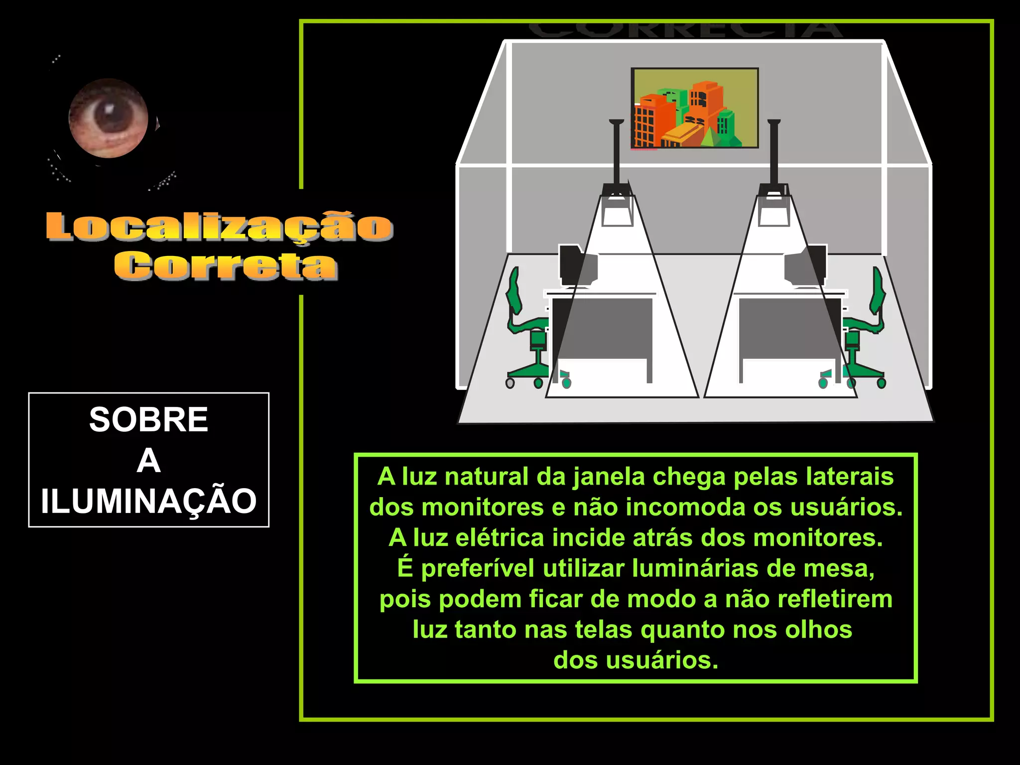SOBRE
     A        A luz natural da janela chega pelas laterais
ILUMINAÇÃO   dos monitores e não incomoda os usuários.
               A luz elétrica incide atrás dos monitores.
               É preferível utilizar luminárias de mesa,
              pois podem ficar de modo a não refletirem
                 luz tanto nas telas quanto nos olhos
                              dos usuários.
 