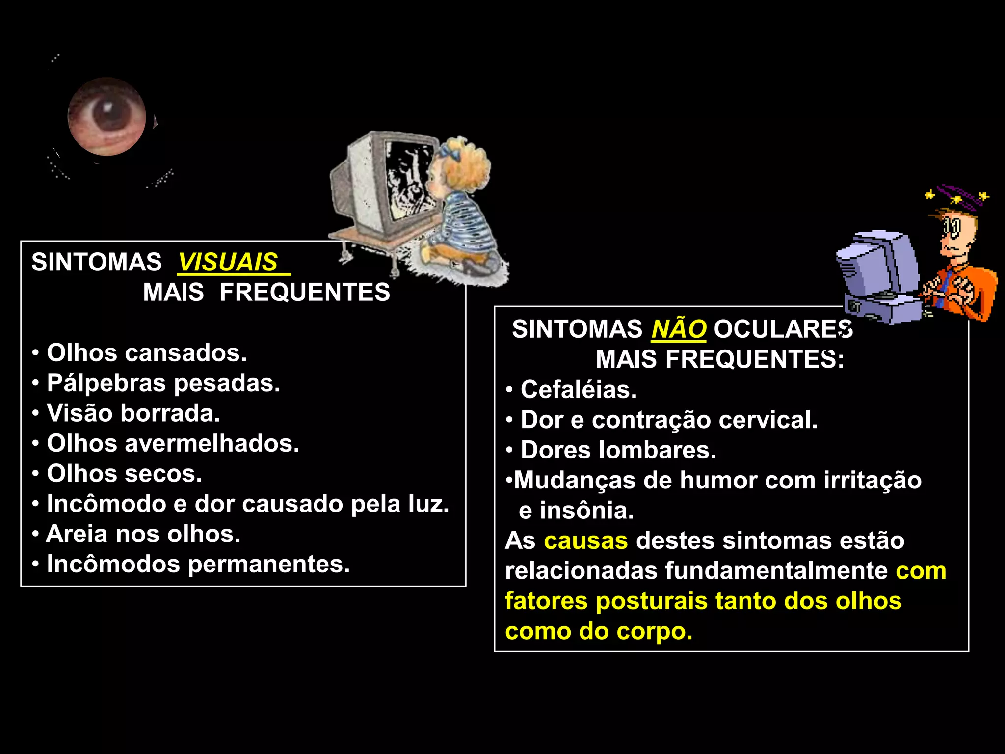 SINTOMAS VISUAIS
       MAIS FREQUENTES
                                      SINTOMAS NÃO OCULARES
• Olhos cansados.                            MAIS FREQUENTES:
• Pálpebras pesadas.                 • Cefaléias.
• Visão borrada.                     • Dor e contração cervical.
• Olhos avermelhados.                • Dores lombares.
• Olhos secos.                       •Mudanças de humor com irritação
• Incômodo e dor causado pela luz.     e insônia.
• Areia nos olhos.                   As causas destes sintomas estão
• Incômodos permanentes.             relacionadas fundamentalmente com
                                     fatores posturais tanto dos olhos
                                     como do corpo.
 