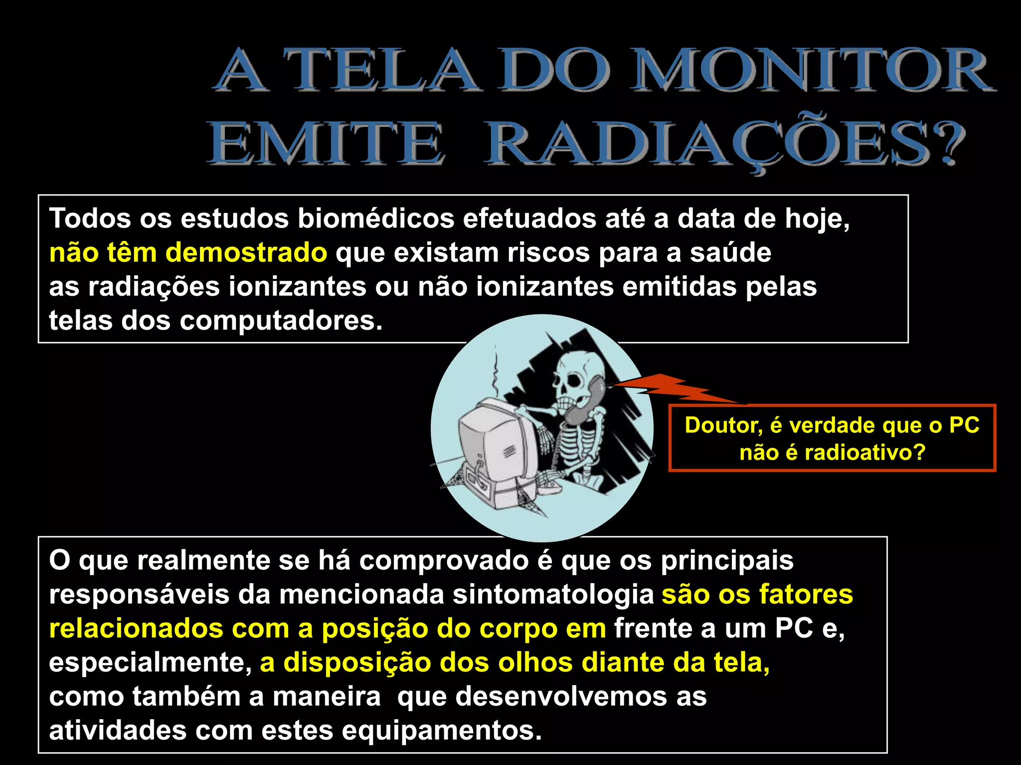 Todos os estudos biomédicos efetuados até a data de hoje,
não têm demostrado que existam riscos para a saúde
as radiações ionizantes ou não ionizantes emitidas pelas
telas dos computadores.


                                             Doutor, é verdade que o PC
                                                 não é radioativo?



O que realmente se há comprovado é que os principais
responsáveis da mencionada sintomatologia são os fatores
relacionados com a posição do corpo em frente a um PC e,
especialmente, a disposição dos olhos diante da tela,
como também a maneira que desenvolvemos as
atividades com estes equipamentos.
 