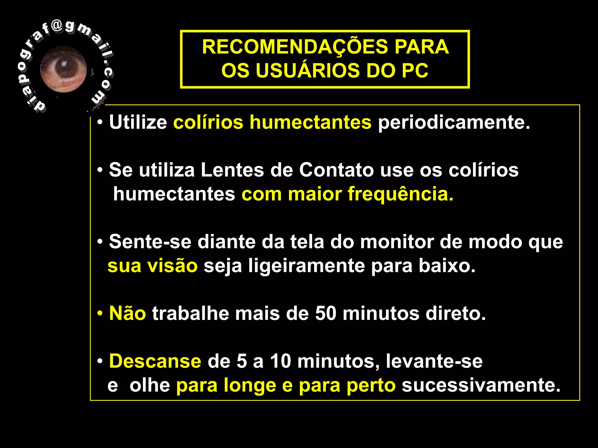 RECOMENDAÇÕES PARA
            OS USUÁRIOS DO PC

• Utilize colírios humectantes periodicamente.

• Se utiliza Lentes de Contato use os colírios
  humectantes com maior frequência.

• Sente-se diante da tela do monitor de modo que
  sua visão seja ligeiramente para baixo.

• Não trabalhe mais de 50 minutos direto.

• Descanse de 5 a 10 minutos, levante-se
  e olhe para longe e para perto sucessivamente.
 