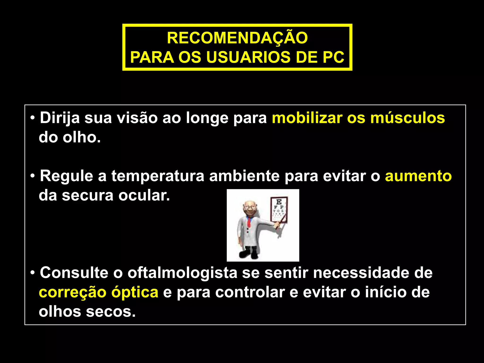 RECOMENDAÇÃO
             PARA OS USUARIOS DE PC


• Dirija sua visão ao longe para mobilizar os músculos
  do olho.

• Regule a temperatura ambiente para evitar o aumento
  da secura ocular.



• Consulte o oftalmologista se sentir necessidade de
  correção óptica e para controlar e evitar o início de
  olhos secos.
 