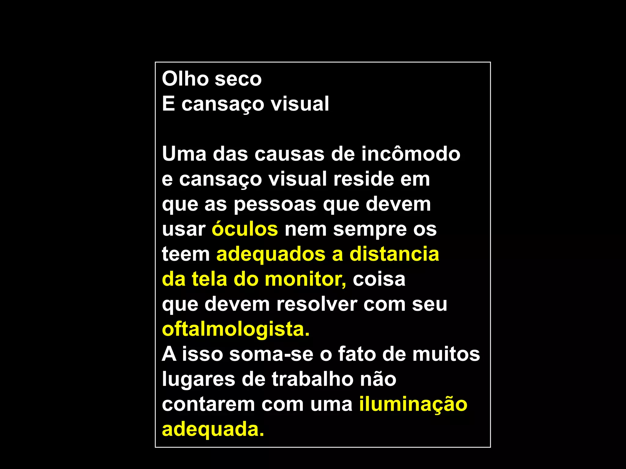 Olho seco
E cansaço visual

Uma das causas de incômodo
e cansaço visual reside em
que as pessoas que devem
usar óculos nem sempre os
teem adequados a distancia
da tela do monitor, coisa
que devem resolver com seu
oftalmologista.
A isso soma-se o fato de muitos
lugares de trabalho não
contarem com uma iluminação
adequada.
 