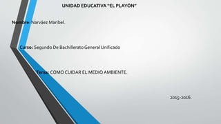 UNIDAD EDUCATIVA “EL PLAYÓN”
Nombre: Narváez Maribel.
Curso: Segundo De BachilleratoGeneral Unificado
Tema: COMO CUIDAR EL MEDIO AMBIENTE.
2015-2016.
 