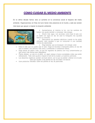 En la última década hemos visto un aumento en la conciencia social al respecto del medio
ambiente. Organizaciones sin fines de lucro tienen más presencia en el mundo y cada vez existen
más leyes que apoyan a mejorar la situación ambiental.
 Aprovechemos al máximo la luz, con los cambios de
horario nos ayuda también a conservar más energía.
 Ahorra más agua, con acciones como lavar el auto con
un balde con agua en vez de usar la manguera nos ayudará
reducir su consumo.
 Desconecta tus aparatos eléctricos cuando no los estés
utilizando, esto ayudara a que no consuman ni una cantidad
mínima de electricidad.
 Elige baterías que se recarguen con energía solar.
 Evita lo más que se pueda usar el auto. Viajar en bicicleta o transporte público en vez del
auto te volverá una persona más sana y contribuirás a contaminar menos.
 Elige bolsas de papel o tela, ya que las regulares de plástico son muy contaminantes ya
que toman más tiempo para degradarse.
 Planta árboles, ya sea en el jardín, en algún parque o busca sociedades civiles que estén
reforestando. Todo esto ayuda a mejorar el aire de la ciudad y a nuestros pulmones.
 Los desechos orgánicos pueden ser buen abono, por lo que se podrían enterrar en el suelo
para que ayuden a las plantas en vez de tirarlo a la basura.
 Usar productos naturales sobre las plantas en vez de pesticidas.
 