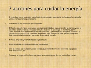 7 acciones para cuidar la energía
•
1- Levantate con el amanecer y acuéstate temprano para aprovechar las horas de luz natural y
utilizar menos energia por la noche.
•
2-Desenchufa los artefactos que no utilices
•
3-Plancha cuando hayas acumulado una buena cantidad de ropa, encender la plancha y que se
caliente a la temperatura adecuada consume mas que lo que luego se mantiene, por lo
tanto, mientras mas veces la enchufes más consumo....y ten separada la ropa de acuerdo a la
temperatura que soportan los tejidos, dejando la ropa fina para el final, y cuando llegues a
ésta, desenchufa la plancha y planchala sin consumir energía.
•
4-Utiliza lámparas y/o artefactos de bajo consumo
•
5-No mantengas encendidas luces que no necesitas
•
6-En lo posible racionaliza el uso de equipos que demanden mucho consumo, equipos de
aire, maquinarias, etc
•
7-Crea en tu entorno (familiares y amigos) la concientizacion del uso racional de Energia