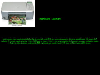 Impresora Lexmark
La impresora más económica de la familia de Lexmark es la Z13, con un precio sugerido de venta al público de 130 pesos, IVA
incluido. El modelo puede alcanzar 1200 x 1200 ppp en negro y color, y con una velocidad de 7 ppm en negro en modalidad rápida
y 4 ppm a color. Le sigue en precio la Z32, impresora que puede imprimir 45 fotos en 45 minutos, a 200 pesos.
 