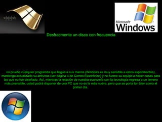 Desfracmente un disco con frecuencia
no pruebe cualquier programita que llegue a sus manos (Windows es muy sensible a estos experimentos),
mantenga actualizado su antivirus (ver página 4 de Correo Electrónico) y no fuerce su equipo a hacer cosas para
las que no fue diseñado. Así, mientras la relación de nuestra economía con la tecnología regresa a un terreno
más previsible, usted podrá disponer de una PC que no es la más nueva, pero que se porta tan bien como el
primer día.
 