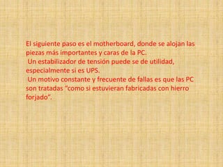 El siguiente paso es el motherboard, donde se alojan las
piezas más importantes y caras de la PC.
Un estabilizador de tensión puede se de utilidad,
especialmente si es UPS.
Un motivo constante y frecuente de fallas es que las PC
son tratadas “como si estuvieran fabricadas con hierro
forjado”.
 